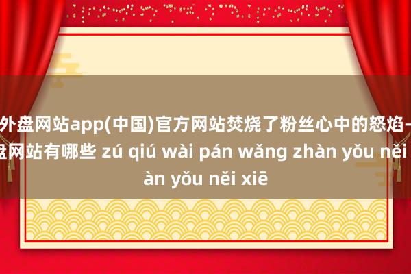 足球外盘网站app(中国)官方网站焚烧了粉丝心中的怒焰-足球外盘网站有哪些 zú qiú wài pán wǎng zhàn yǒu něi xiē