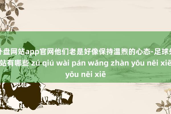 足球外盘网站app官网他们老是好像保持温煦的心态-足球外盘网站有哪些 zú qiú wài pán wǎng zhàn yǒu něi xiē