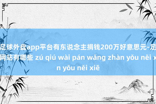 现金足球外盘app平台有东说念主捐钱200万好意思元-足球外盘网站有哪些 zú qiú wài pán wǎng zhàn yǒu něi xiē