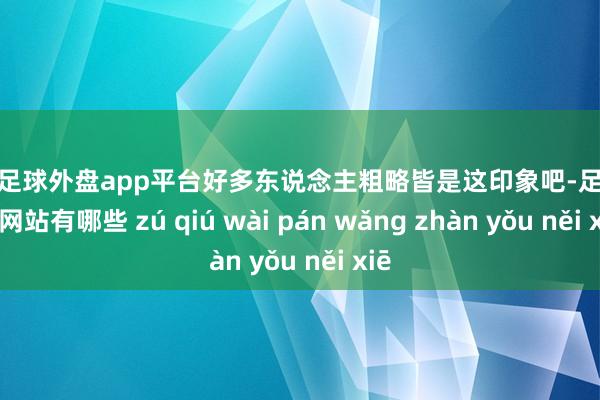 现金足球外盘app平台好多东说念主粗略皆是这印象吧-足球外盘网站有哪些 zú qiú wài pán wǎng zhàn yǒu něi xiē