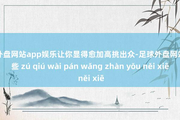 足球外盘网站app娱乐让你显得愈加高挑出众-足球外盘网站有哪些 zú qiú wài pán wǎng zhàn yǒu něi xiē