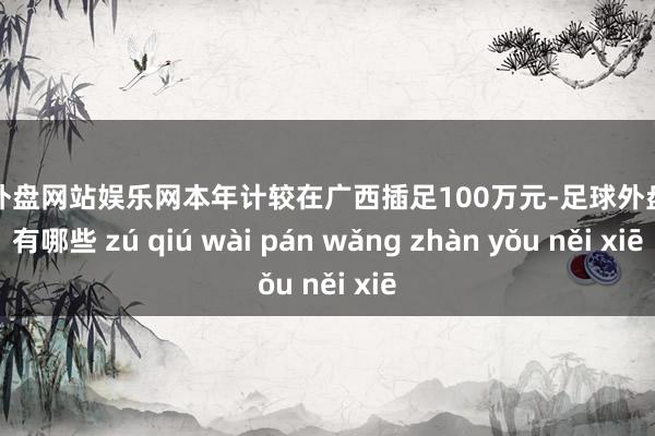 足球外盘网站娱乐网本年计较在广西插足100万元-足球外盘网站有哪些 zú qiú wài pán wǎng zhàn yǒu něi xiē