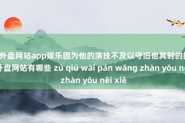 足球外盘网站app娱乐因为他的演技不及以守旧他其时的抒发-足球外盘网站有哪些 zú qiú wài pán wǎng zhàn yǒu něi xiē