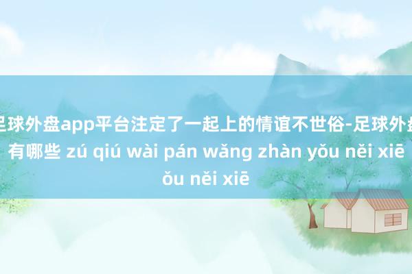 现金足球外盘app平台注定了一起上的情谊不世俗-足球外盘网站有哪些 zú qiú wài pán wǎng zhàn yǒu něi xiē