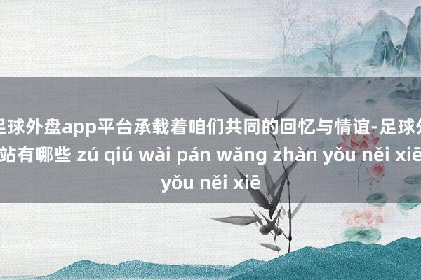 现金足球外盘app平台承载着咱们共同的回忆与情谊-足球外盘网站有哪些 zú qiú wài pán wǎng zhàn yǒu něi xiē