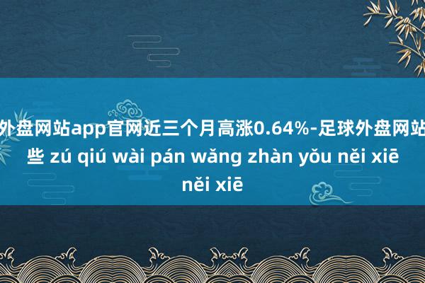 足球外盘网站app官网近三个月高涨0.64%-足球外盘网站有哪些 zú qiú wài pán wǎng zhàn yǒu něi xiē