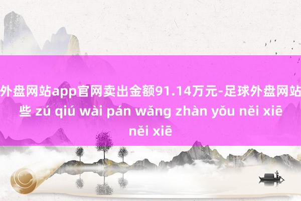 足球外盘网站app官网卖出金额91.14万元-足球外盘网站有哪些 zú qiú wài pán wǎng zhàn yǒu něi xiē