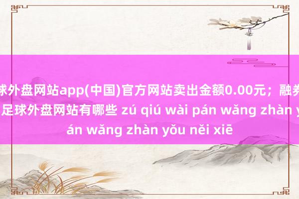 足球外盘网站app(中国)官方网站卖出金额0.00元；融券余额24.55万-足球外盘网站有哪些 zú qiú wài pán wǎng zhàn yǒu něi xiē