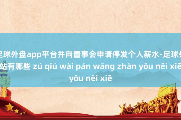 现金足球外盘app平台并向董事会申请停发个人薪水-足球外盘网站有哪些 zú qiú wài pán wǎng zhàn yǒu něi xiē