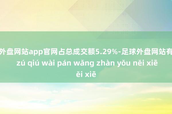 足球外盘网站app官网占总成交额5.29%-足球外盘网站有哪些 zú qiú wài pán wǎng zhàn yǒu něi xiē