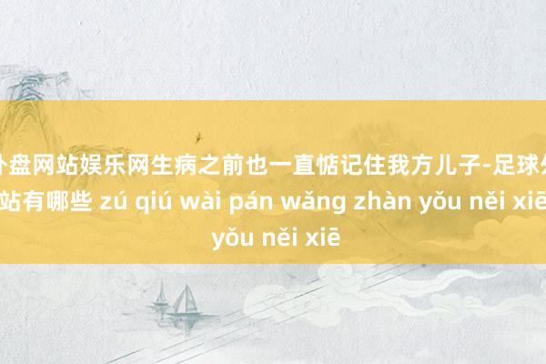 足球外盘网站娱乐网生病之前也一直惦记住我方儿子-足球外盘网站有哪些 zú qiú wài pán wǎng zhàn yǒu něi xiē