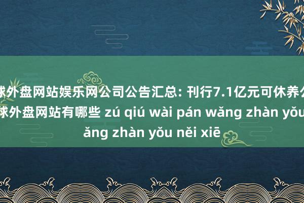 足球外盘网站娱乐网公司公告汇总: 刊行7.1亿元可休养公司债券-足球外盘网站有哪些 zú qiú wài pán wǎng zhàn yǒu něi xiē