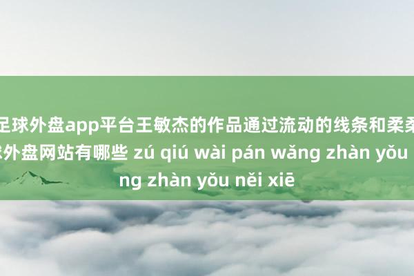 现金足球外盘app平台王敏杰的作品通过流动的线条和柔柔的色调-足球外盘网站有哪些 zú qiú wài pán wǎng zhàn yǒu něi xiē