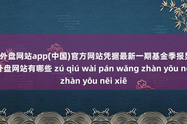 足球外盘网站app(中国)官方网站凭据最新一期基金季报显现-足球外盘网站有哪些 zú qiú wài pán wǎng zhàn yǒu něi xiē