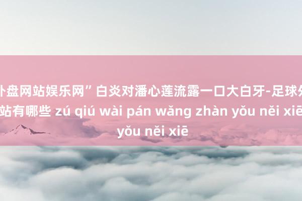 足球外盘网站娱乐网”白炎对潘心莲流露一口大白牙-足球外盘网站有哪些 zú qiú wài pán wǎng zhàn yǒu něi xiē