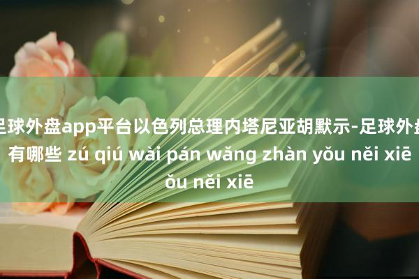 现金足球外盘app平台以色列总理内塔尼亚胡默示-足球外盘网站有哪些 zú qiú wài pán wǎng zhàn yǒu něi xiē