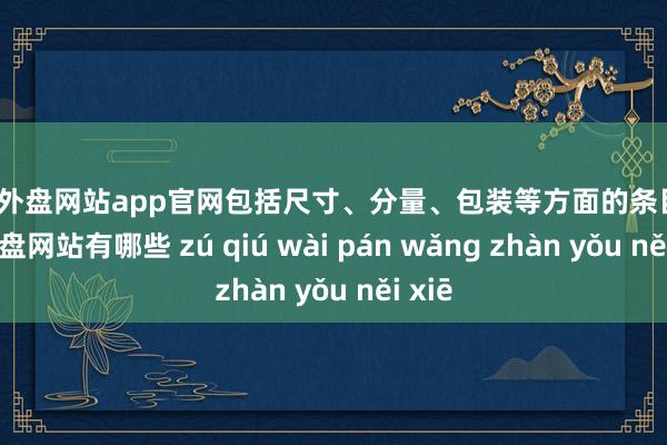 足球外盘网站app官网包括尺寸、分量、包装等方面的条目-足球外盘网站有哪些 zú qiú wài pán wǎng zhàn yǒu něi xiē