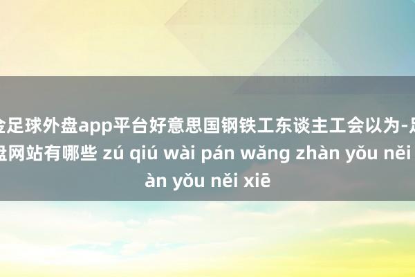 现金足球外盘app平台　　好意思国钢铁工东谈主工会以为-足球外盘网站有哪些 zú qiú wài pán wǎng zhàn yǒu něi xiē