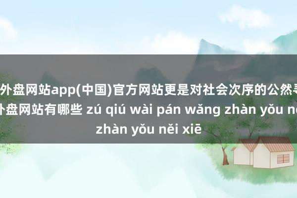 足球外盘网站app(中国)官方网站更是对社会次序的公然寻衅-足球外盘网站有哪些 zú qiú wài pán wǎng zhàn yǒu něi xiē