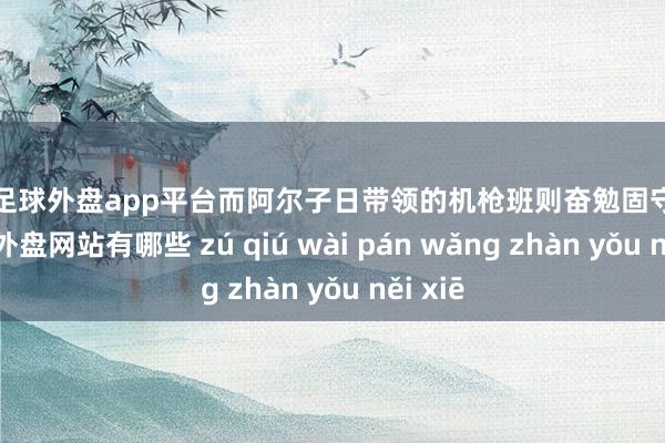 现金足球外盘app平台而阿尔子日带领的机枪班则奋勉固守阵脚-足球外盘网站有哪些 zú qiú wài pán wǎng zhàn yǒu něi xiē