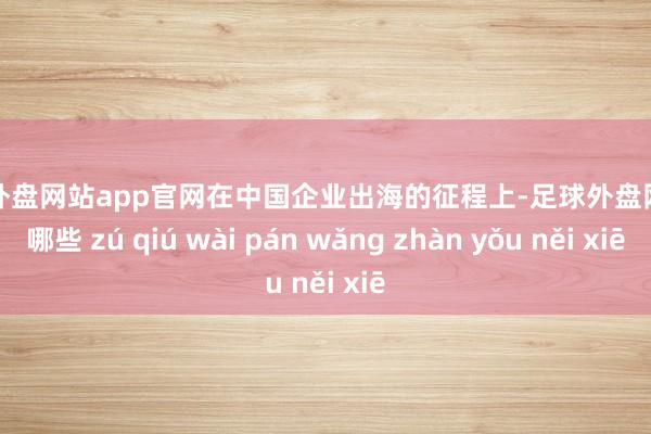 足球外盘网站app官网在中国企业出海的征程上-足球外盘网站有哪些 zú qiú wài pán wǎng zhàn yǒu něi xiē