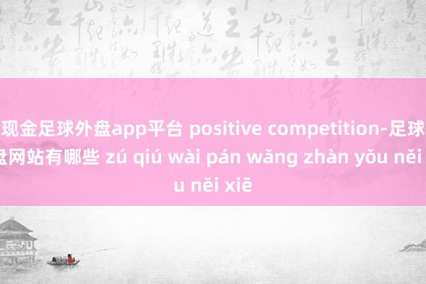 现金足球外盘app平台 positive competition-足球外盘网站有哪些 zú qiú wài pán wǎng zhàn yǒu něi xiē