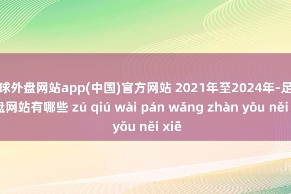 足球外盘网站app(中国)官方网站 2021年至2024年-足球外盘网站有哪些 zú qiú wài pán wǎng zhàn yǒu něi xiē