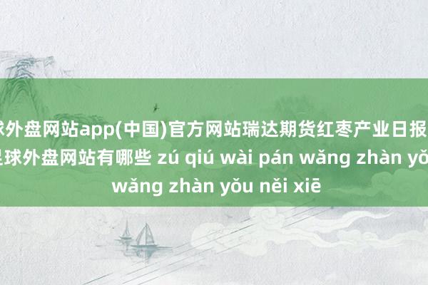 足球外盘网站app(中国)官方网站瑞达期货红枣产业日报20240911-足球外盘网站有哪些 zú qiú wài pán wǎng zhàn yǒu něi xiē