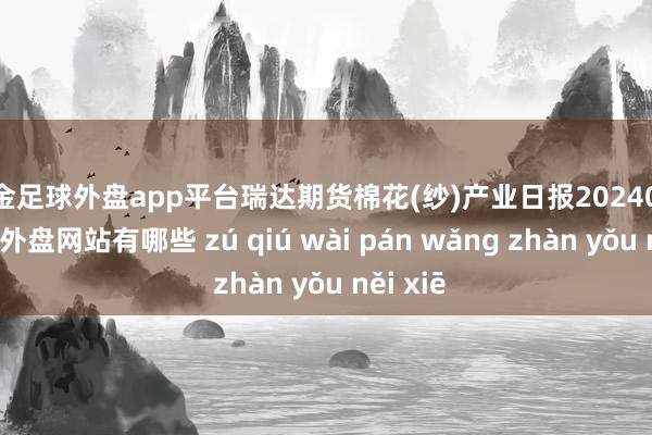 现金足球外盘app平台瑞达期货棉花(纱)产业日报20240911-足球外盘网站有哪些 zú qiú wài pán wǎng zhàn yǒu něi xiē