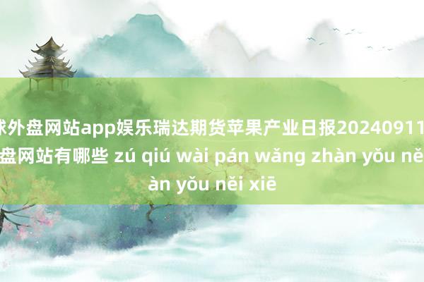 足球外盘网站app娱乐瑞达期货苹果产业日报20240911-足球外盘网站有哪些 zú qiú wài pán wǎng zhàn yǒu něi xiē