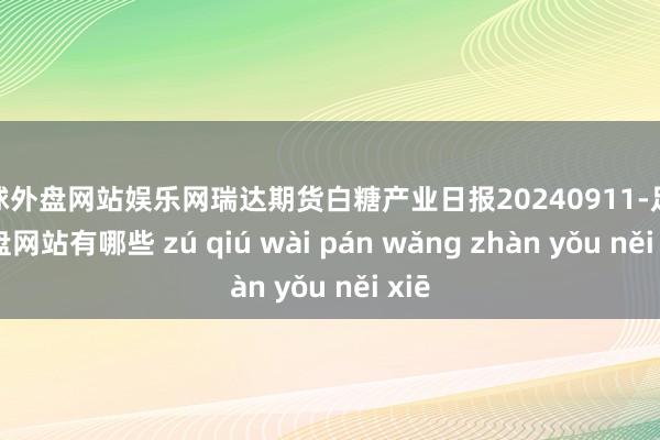 足球外盘网站娱乐网瑞达期货白糖产业日报20240911-足球外盘网站有哪些 zú qiú wài pán wǎng zhàn yǒu něi xiē