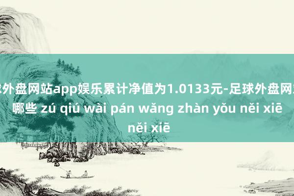 足球外盘网站app娱乐累计净值为1.0133元-足球外盘网站有哪些 zú qiú wài pán wǎng zhàn yǒu něi xiē