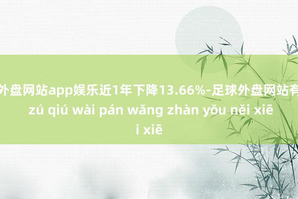 足球外盘网站app娱乐近1年下降13.66%-足球外盘网站有哪些 zú qiú wài pán wǎng zhàn yǒu něi xiē