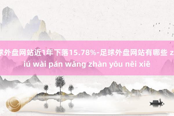 足球外盘网站近1年下落15.78%-足球外盘网站有哪些 zú qiú wài pán wǎng zhàn yǒu něi xiē