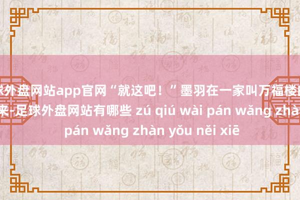 足球外盘网站app官网“就这吧！”墨羽在一家叫万福楼的酒楼门口停了下来-足球外盘网站有哪些 zú qiú wài pán wǎng zhàn yǒu něi xiē