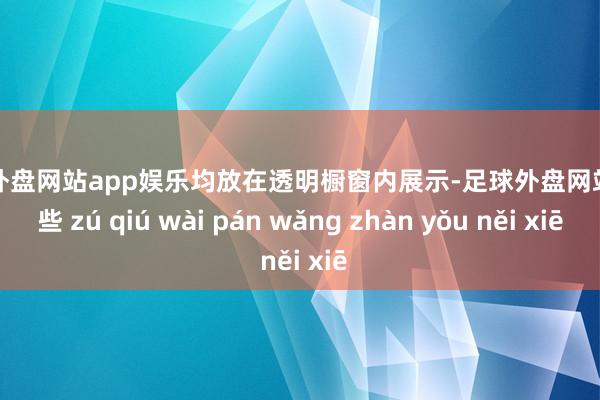 足球外盘网站app娱乐均放在透明橱窗内展示-足球外盘网站有哪些 zú qiú wài pán wǎng zhàn yǒu něi xiē