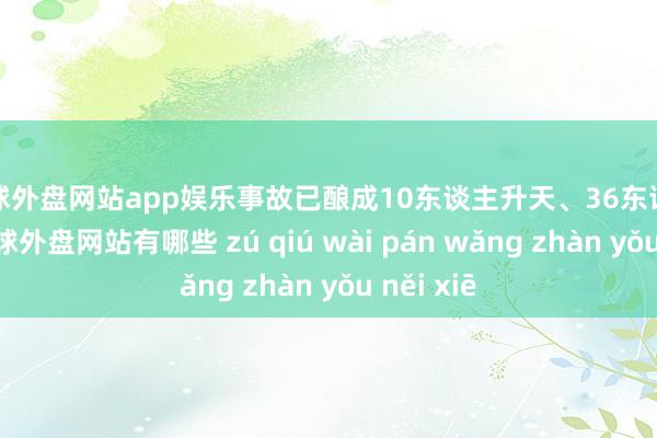 足球外盘网站app娱乐事故已酿成10东谈主升天、36东谈主受伤-足球外盘网站有哪些 zú qiú wài pán wǎng zhàn yǒu něi xiē
