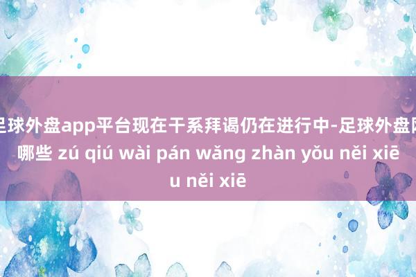 现金足球外盘app平台现在干系拜谒仍在进行中-足球外盘网站有哪些 zú qiú wài pán wǎng zhàn yǒu něi xiē