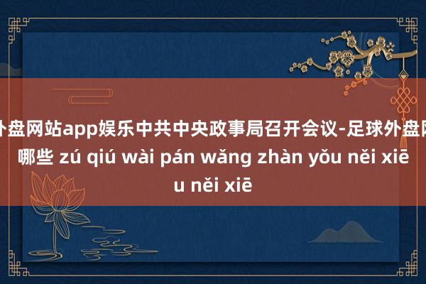 足球外盘网站app娱乐中共中央政事局召开会议-足球外盘网站有哪些 zú qiú wài pán wǎng zhàn yǒu něi xiē