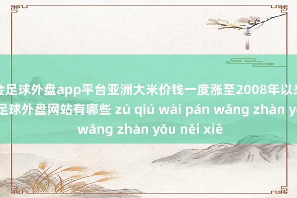 现金足球外盘app平台亚洲大米价钱一度涨至2008年以来的最高水平-足球外盘网站有哪些 zú qiú wài pán wǎng zhàn yǒu něi xiē