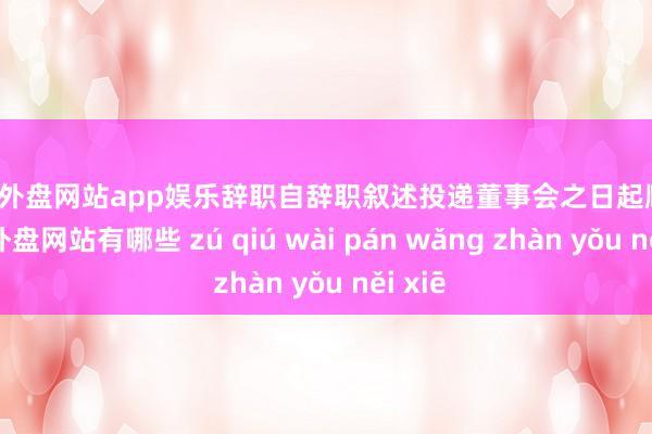 足球外盘网站app娱乐辞职自辞职叙述投递董事会之日起顺利-足球外盘网站有哪些 zú qiú wài pán wǎng zhàn yǒu něi xiē