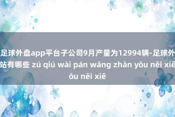 现金足球外盘app平台子公司9月产量为12994辆-足球外盘网站有哪些 zú qiú wài pán wǎng zhàn yǒu něi xiē