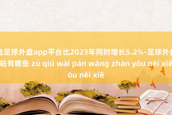 现金足球外盘app平台比2023年同时增长5.2%-足球外盘网站有哪些 zú qiú wài pán wǎng zhàn yǒu něi xiē