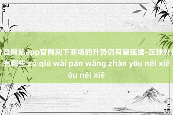 足球外盘网站app官网刻下商场的升势仍有望延续-足球外盘网站有哪些 zú qiú wài pán wǎng zhàn yǒu něi xiē