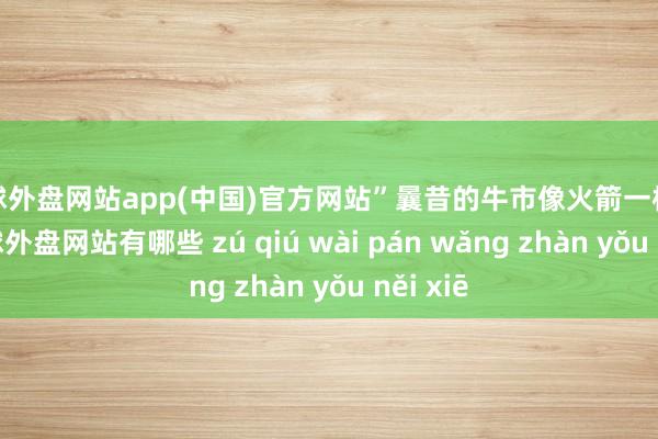 足球外盘网站app(中国)官方网站”曩昔的牛市像火箭一样辐照-足球外盘网站有哪些 zú qiú wài pán wǎng zhàn yǒu něi xiē