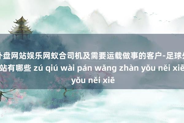 足球外盘网站娱乐网蚁合司机及需要运载做事的客户-足球外盘网站有哪些 zú qiú wài pán wǎng zhàn yǒu něi xiē