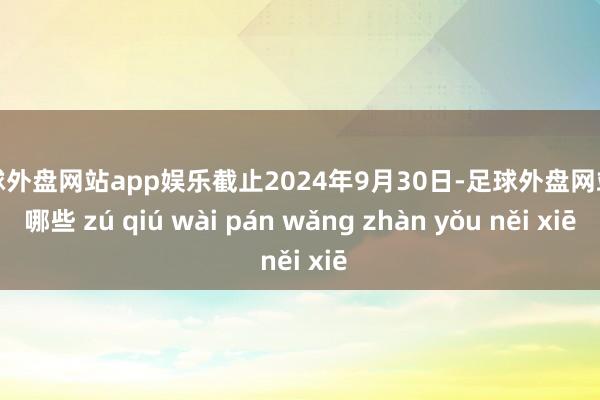 足球外盘网站app娱乐截止2024年9月30日-足球外盘网站有哪些 zú qiú wài pán wǎng zhàn yǒu něi xiē