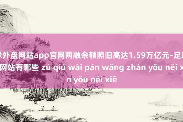 足球外盘网站app官网两融余额照旧高达1.59万亿元-足球外盘网站有哪些 zú qiú wài pán wǎng zhàn yǒu něi xiē