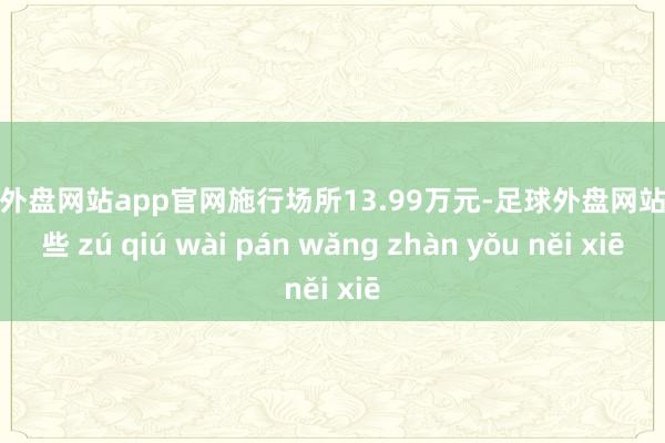 足球外盘网站app官网施行场所13.99万元-足球外盘网站有哪些 zú qiú wài pán wǎng zhàn yǒu něi xiē