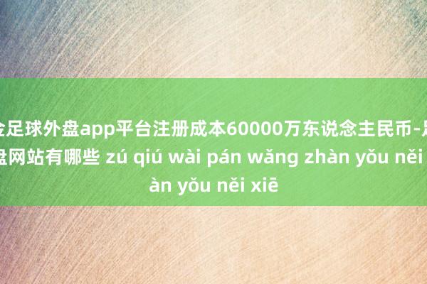 现金足球外盘app平台注册成本60000万东说念主民币-足球外盘网站有哪些 zú qiú wài pán wǎng zhàn yǒu něi xiē